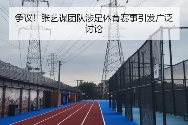 争议！张艺谋团队涉足体育赛事引发广泛讨论